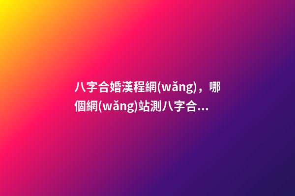 八字合婚漢程網(wǎng)，哪個網(wǎng)站測八字合婚比較準呢？ 八字合婚漢程網(wǎng)，測八字合婚？-第1張-觀點-玄機派